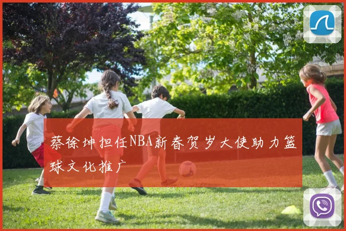 蔡徐坤担任NBA新春贺岁大使助力篮球文化推广
