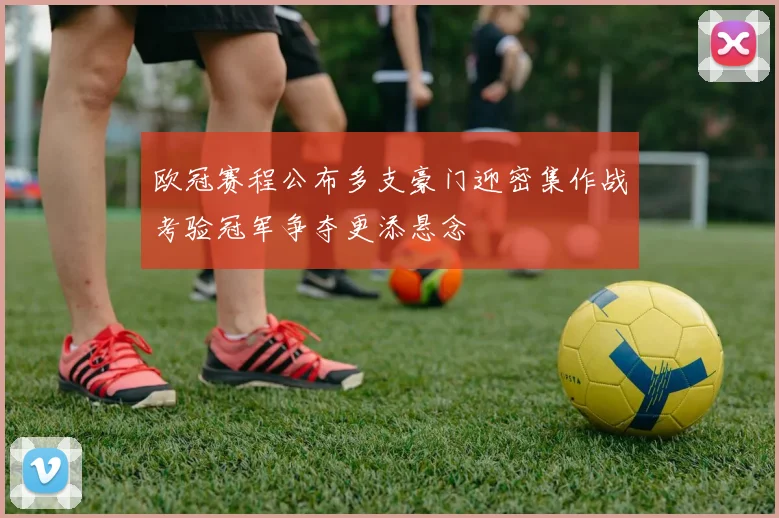 欧冠赛程公布多支豪门迎密集作战考验冠军争夺更添悬念