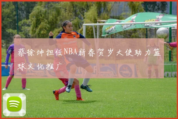 蔡徐坤担任NBA新春贺岁大使助力篮球文化推广