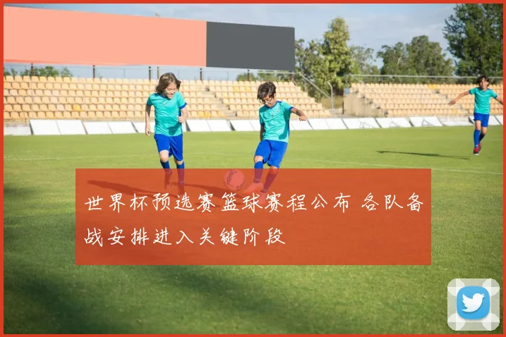 世界杯预选赛篮球赛程公布 各队备战安排进入关键阶段