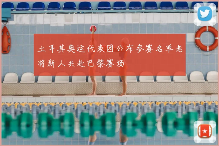 土耳其奥运代表团公布参赛名单老将新人共赴巴黎赛场