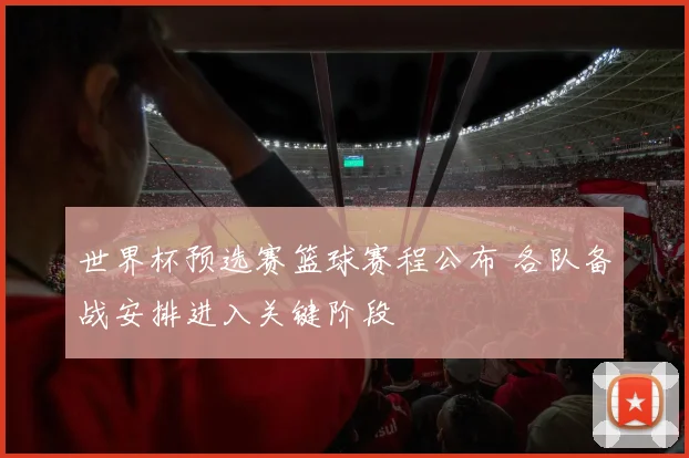 世界杯预选赛篮球赛程公布 各队备战安排进入关键阶段