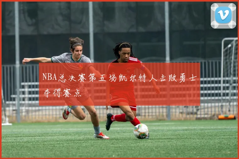 NBA总决赛第五场凯尔特人击败勇士夺得赛点