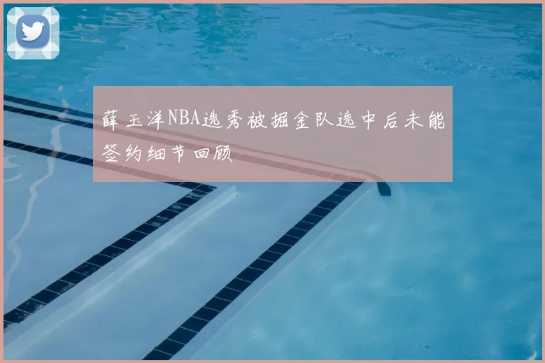 薛玉洋NBA选秀被掘金队选中后未能签约细节回顾