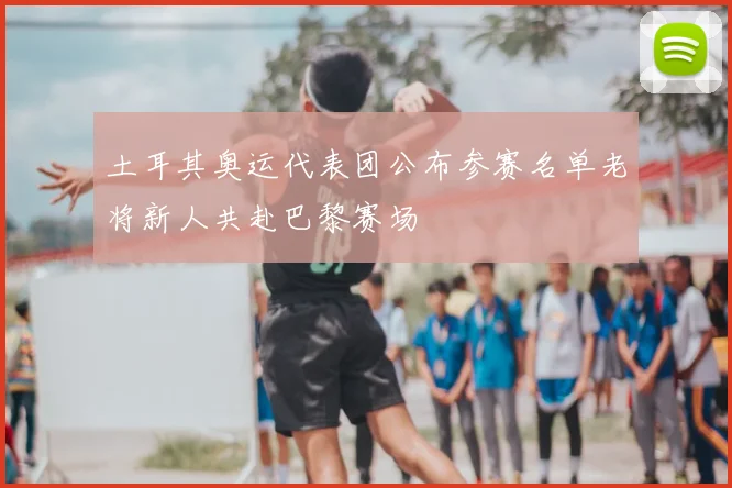 土耳其奥运代表团公布参赛名单老将新人共赴巴黎赛场