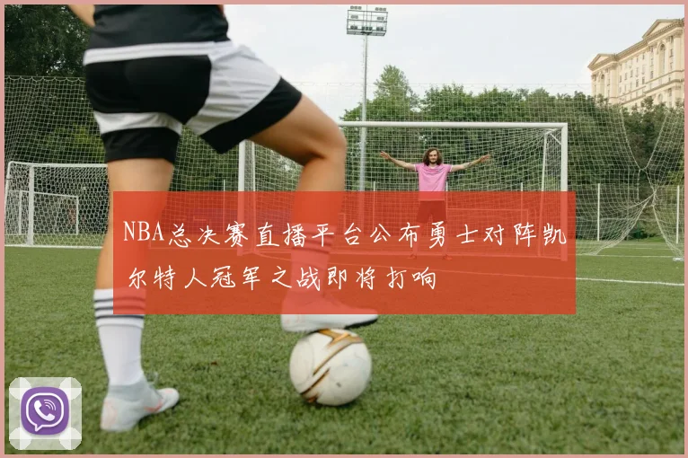 NBA总决赛直播平台公布勇士对阵凯尔特人冠军之战即将打响