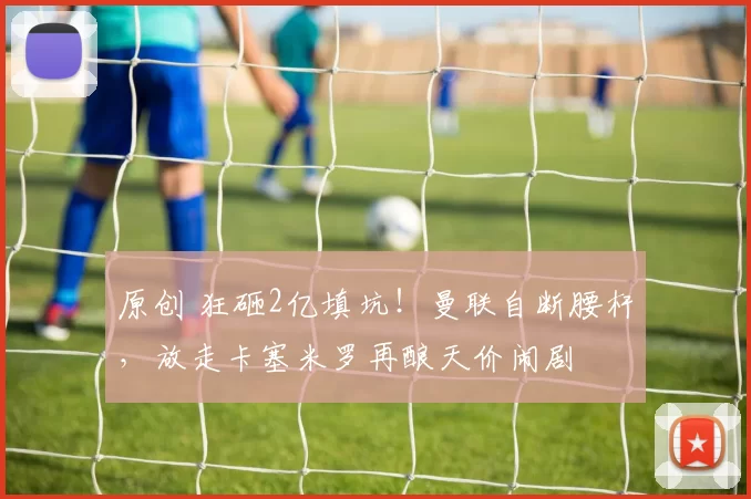 原创 狂砸2亿填坑！曼联自断腰杆，放走卡塞米罗再酿天价闹剧