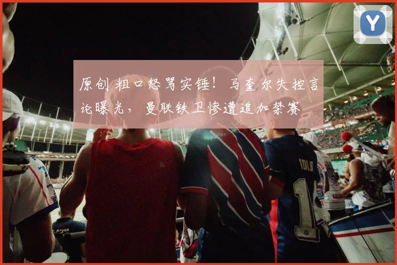 原创 粗口怒骂实锤！马奎尔失控言论曝光，曼联铁卫惨遭追加禁赛