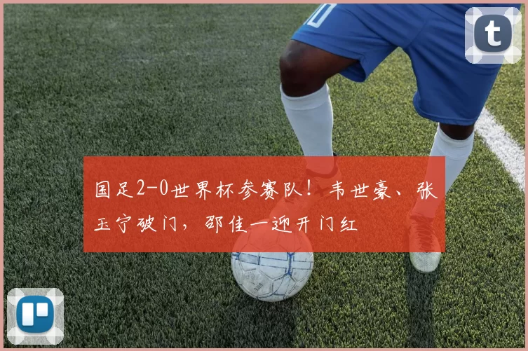 国足2-0世界杯参赛队！韦世豪、张玉宁破门，邵佳一迎开门红