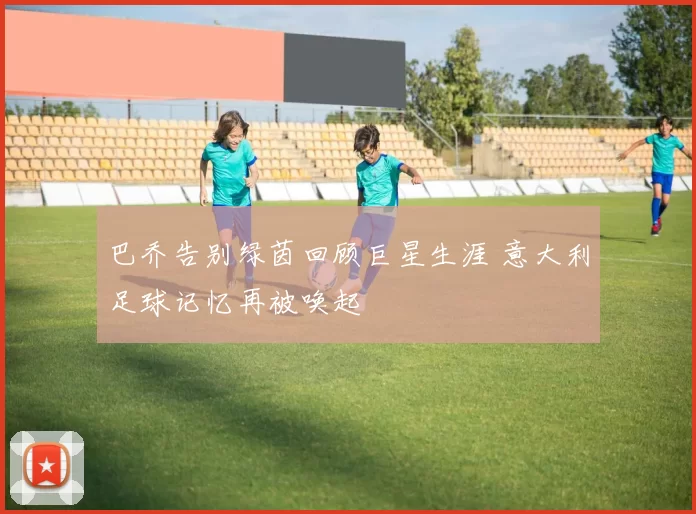 巴乔告别绿茵回顾巨星生涯 意大利足球记忆再被唤起