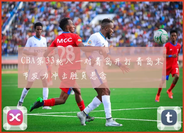 CBA第33轮八一对青岛开打 青岛末节发力冲击胜负悬念