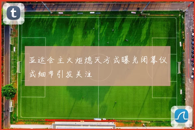 亚运会主火炬熄灭方式曝光闭幕仪式细节引发关注