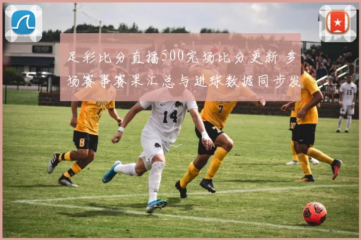 足彩比分直播500完场比分更新 多场赛事赛果汇总与进球数据同步发布
