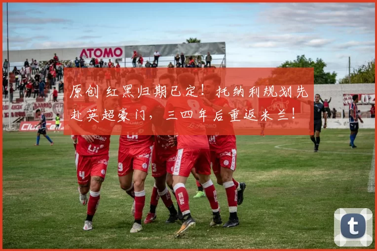 原创 红黑归期已定！托纳利规划先赴英超豪门，三四年后重返米兰！