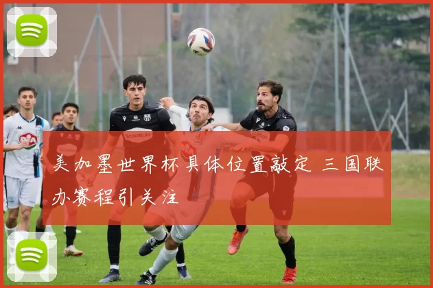 美加墨世界杯具体位置敲定 三国联办赛程引关注