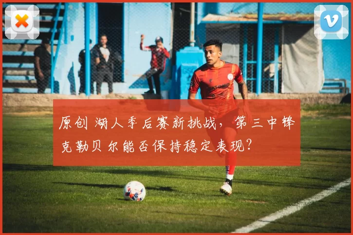 原创 湖人季后赛新挑战，第三中锋克勒贝尔能否保持稳定表现？