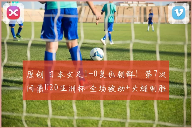原创 日本女足1-0复仇朝鲜！第7次问鼎U20亚洲杯 全场被动+头槌制胜