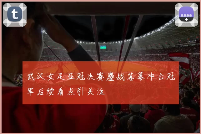 武汉女足亚冠决赛鏖战落幕冲击冠军后续看点引关注