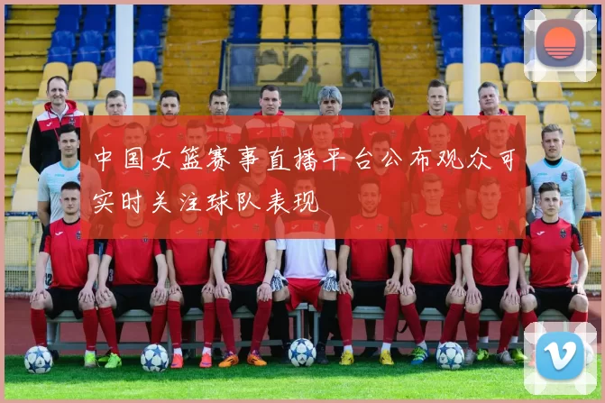 中国女篮赛事直播平台公布观众可实时关注球队表现