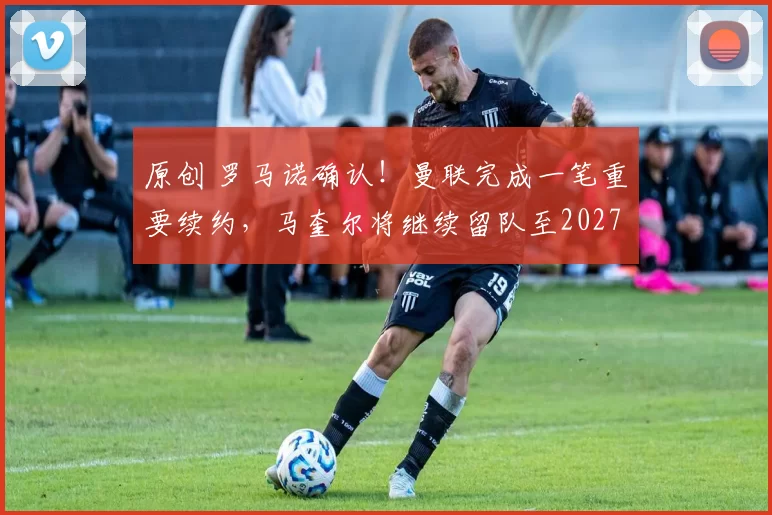 原创 罗马诺确认！曼联完成一笔重要续约，马奎尔将继续留队至2027年