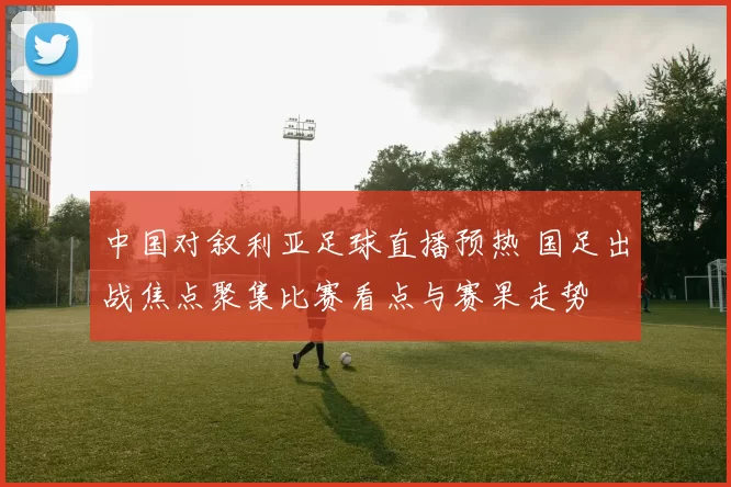 中国对叙利亚足球直播预热 国足出战焦点聚集比赛看点与赛果走势